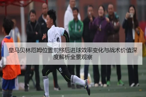 皇马贝林厄姆位置前移后进球效率变化与战术价值深度解析全景观察（kaiyun）