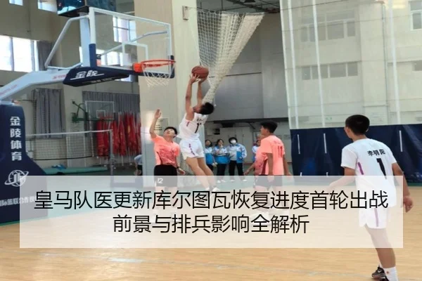 皇马队医更新库尔图瓦恢复进度首轮出战前景与排兵影响全解析（kaiyun）
