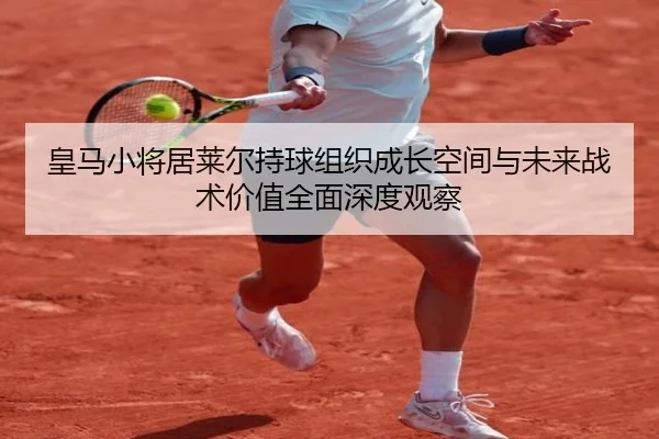 皇马小将居莱尔持球组织成长空间与未来战术价值全面深度观察