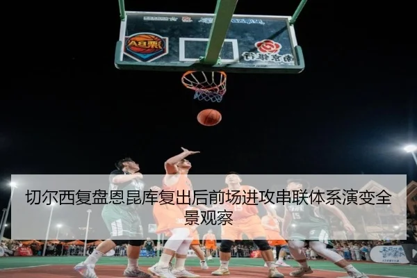 切尔西复盘恩昆库复出后前场进攻串联体系演变全景观察（kaiyun）