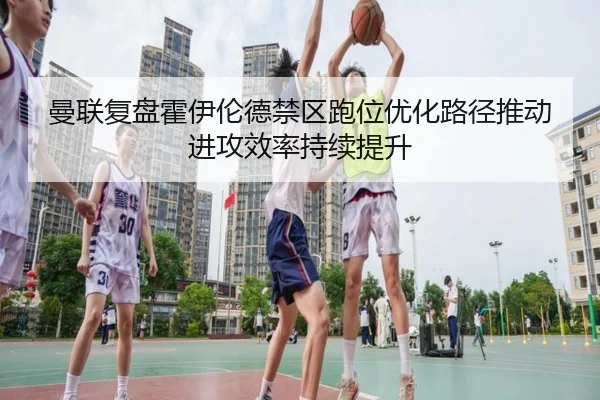 曼联复盘霍伊伦德禁区跑位优化路径推动进攻效率持续提升（kaiyun）