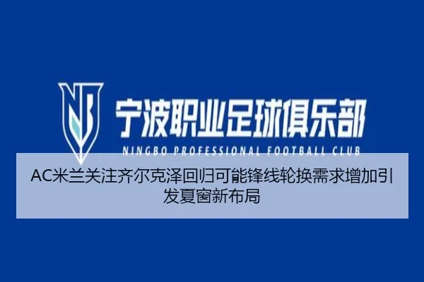 AC米兰关注齐尔克泽回归可能锋线轮换需求增加引发夏窗新布局（kaiyun）